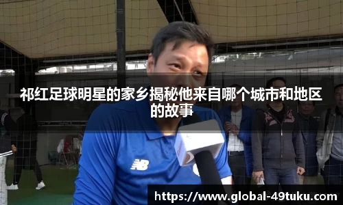 祁红足球明星的家乡揭秘他来自哪个城市和地区的故事